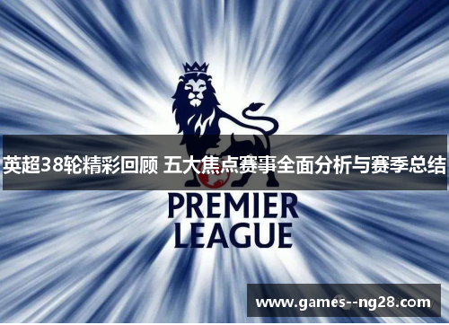 英超38轮精彩回顾 五大焦点赛事全面分析与赛季总结 英超38轮精彩回顾 五大焦点赛事全面分析与赛季总结