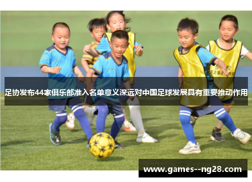 足协发布44家俱乐部准入名单意义深远对中国足球发展具有重要推动作用 足协发布44家俱乐部准入名单意义深远对中国足球发展具有重要推动作用
