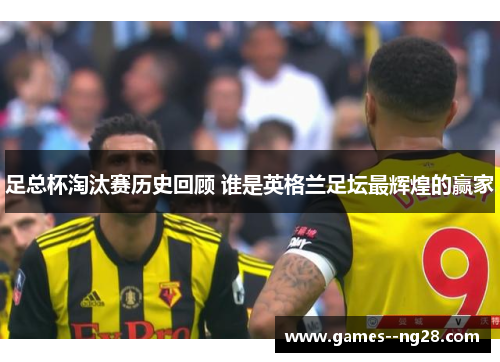 足总杯淘汰赛历史回顾 谁是英格兰足坛最辉煌的赢家 足总杯淘汰赛历史回顾 谁是英格兰足坛最辉煌的赢家