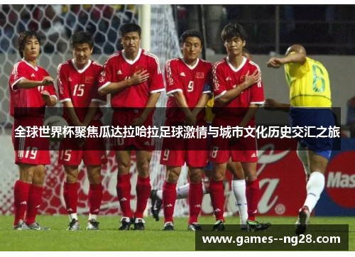 全球世界杯聚焦瓜达拉哈拉足球激情与城市文化历史交汇之旅 全球世界杯聚焦瓜达拉哈拉足球激情与城市文化历史交汇之旅