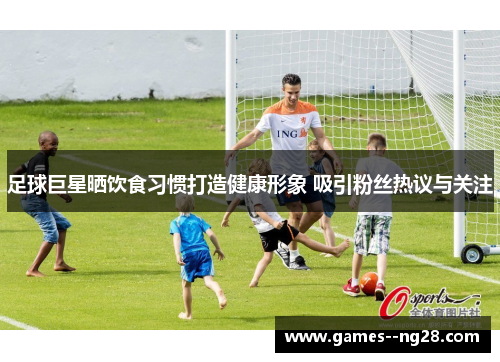 足球巨星晒饮食习惯打造健康形象 吸引粉丝热议与关注
