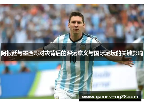 阿根廷与墨西哥对决背后的深远意义与国际足坛的关键影响