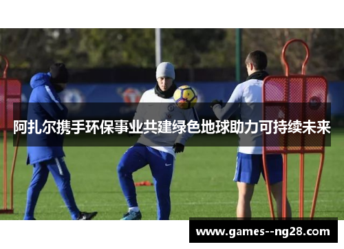 阿扎尔携手环保事业共建绿色地球助力可持续未来 阿扎尔携手环保事业共建绿色地球助力可持续未来