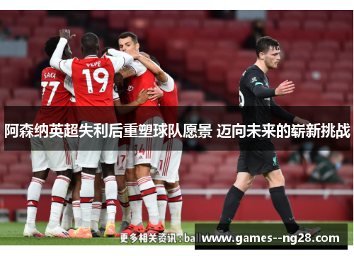 阿森纳英超失利后重塑球队愿景 迈向未来的崭新挑战